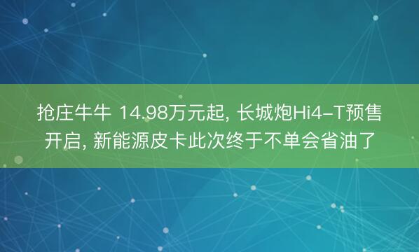抢庄牛牛 14.98万元起, 长城炮Hi4-T预售开启, 新能源皮卡此次终于不单会省油了