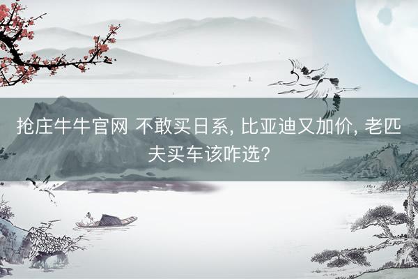 抢庄牛牛官网 不敢买日系, 比亚迪又加价, 老匹夫买车该咋选?